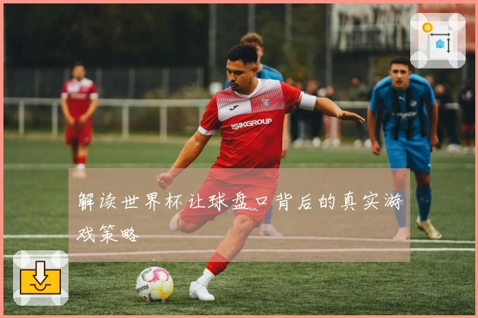 解读世界杯让球盘口背后的真实游戏策略