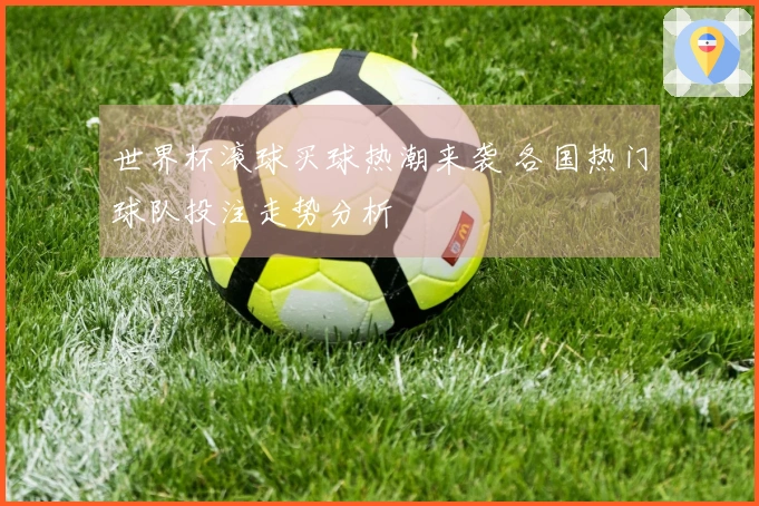 世界杯滚球买球热潮来袭 各国热门球队投注走势分析